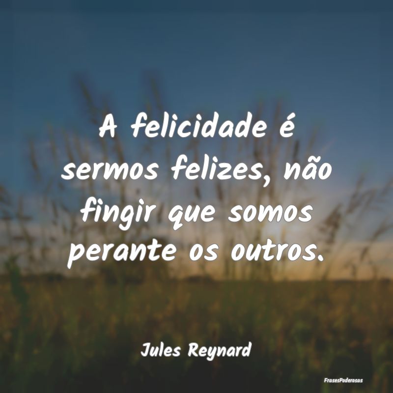 A felicidade é sermos felizes, não fingir que so...