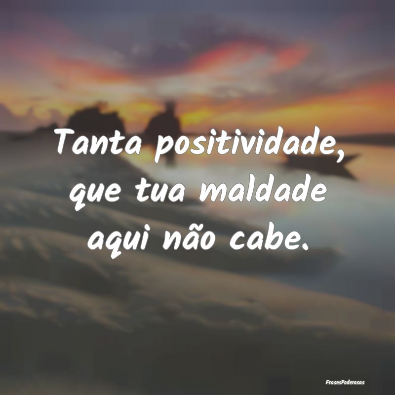 Tanta positividade, que tua maldade aqui não cabe...