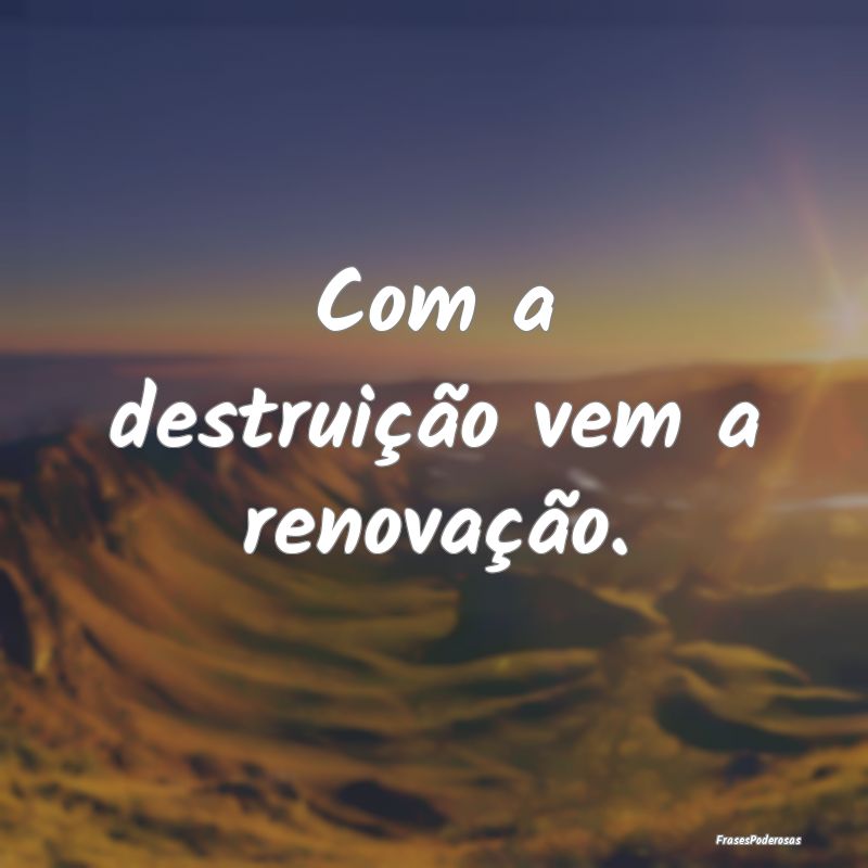 Com a destruição vem a renovação. 
...