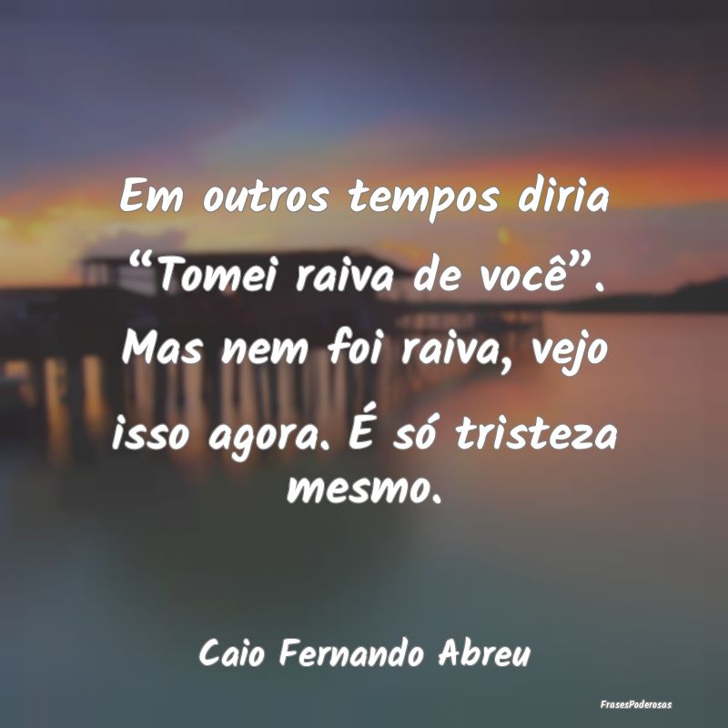 Em outros tempos diria “Tomei raiva de você”.... Em outros tempos diria “Tomei raiva de você”....