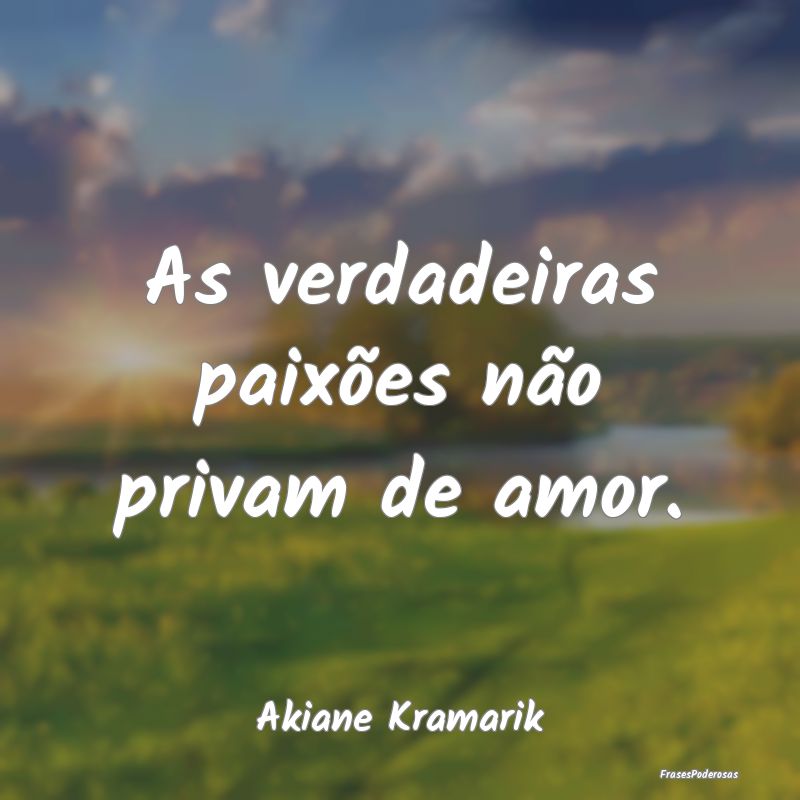 As verdadeiras paixões não privam de amor....
