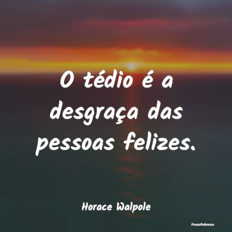 O tédio é a desgraça das pessoas felizes....