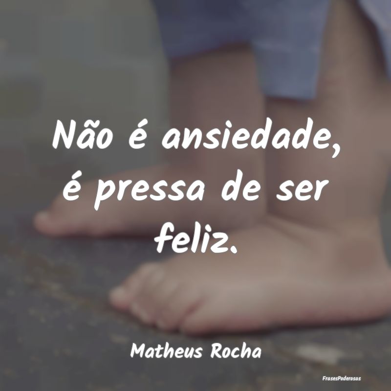 Não é ansiedade, é pressa de ser feliz....