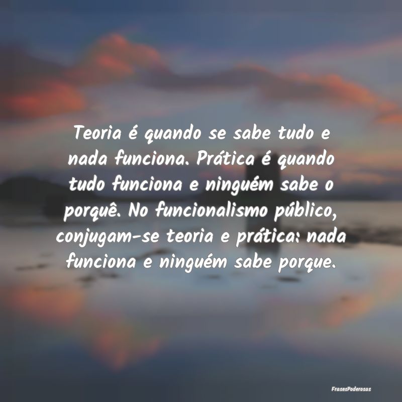 Teoria é quando se sabe tudo e nada funciona. Pr...