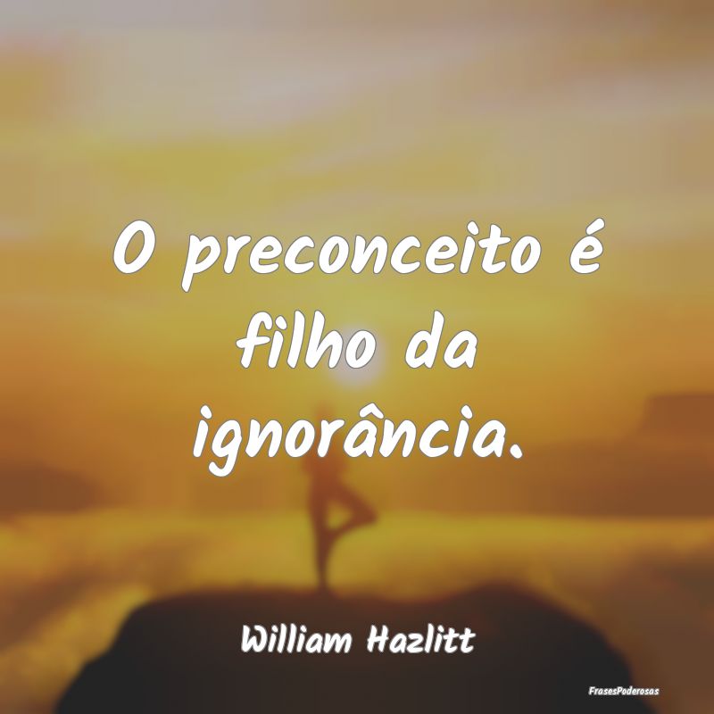 O preconceito é filho da ignorância....