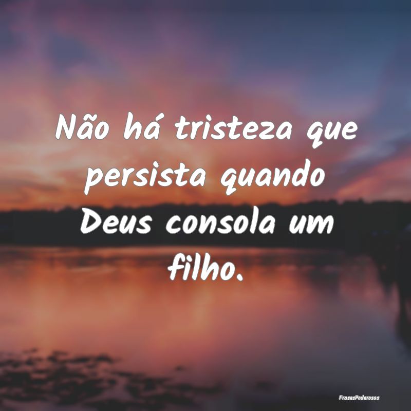 Não há tristeza que persista quando Deus consola...