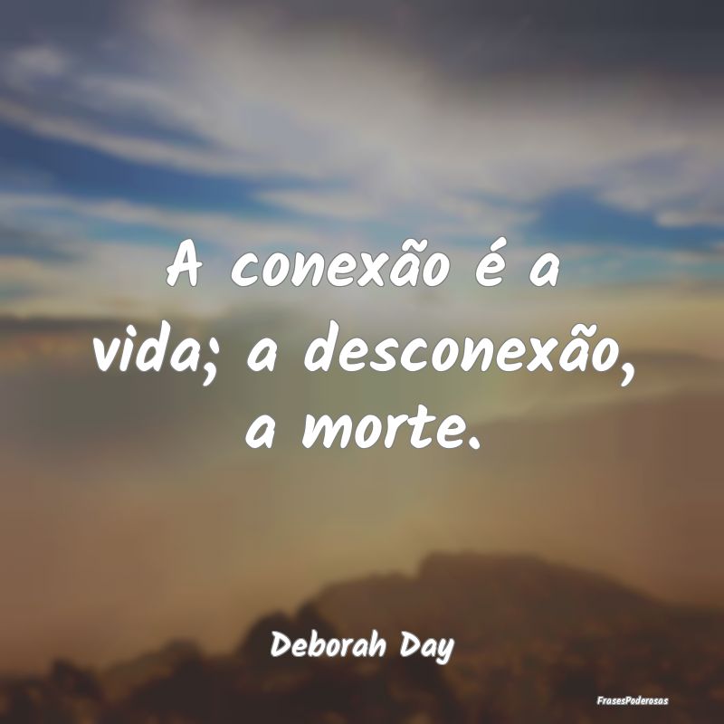 A conexão é a vida; a desconexão, a morte....