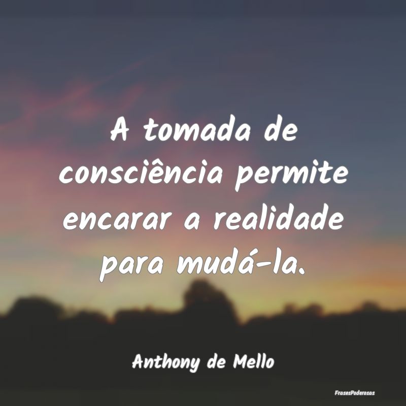 A tomada de consciência permite encarar a realida...