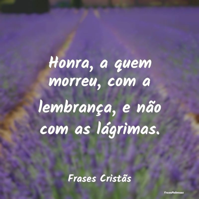Honra, a quem morreu, com a lembrança, e não com...