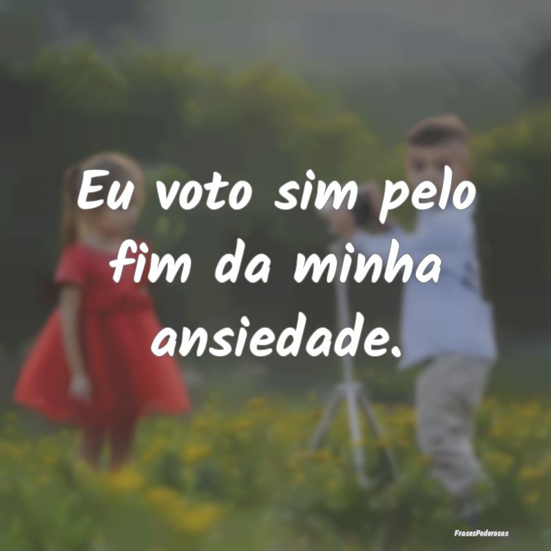 Eu voto sim pelo fim da minha ansiedade.
...