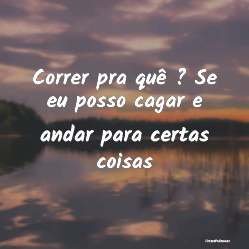 Correr pra quê ? Se eu posso cagar e andar para c...