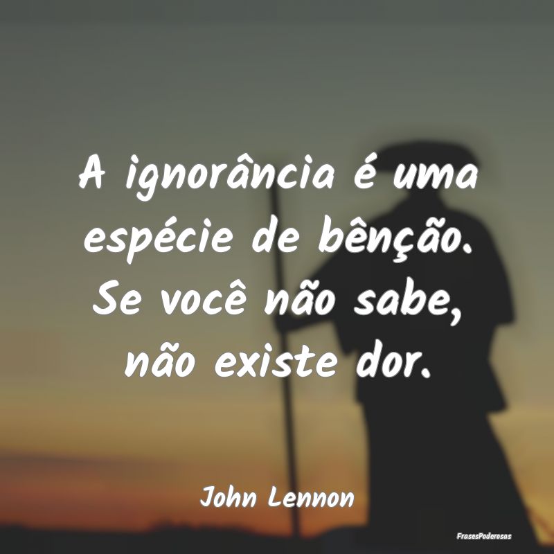 A ignorância é uma espécie de bênção. Se voc...