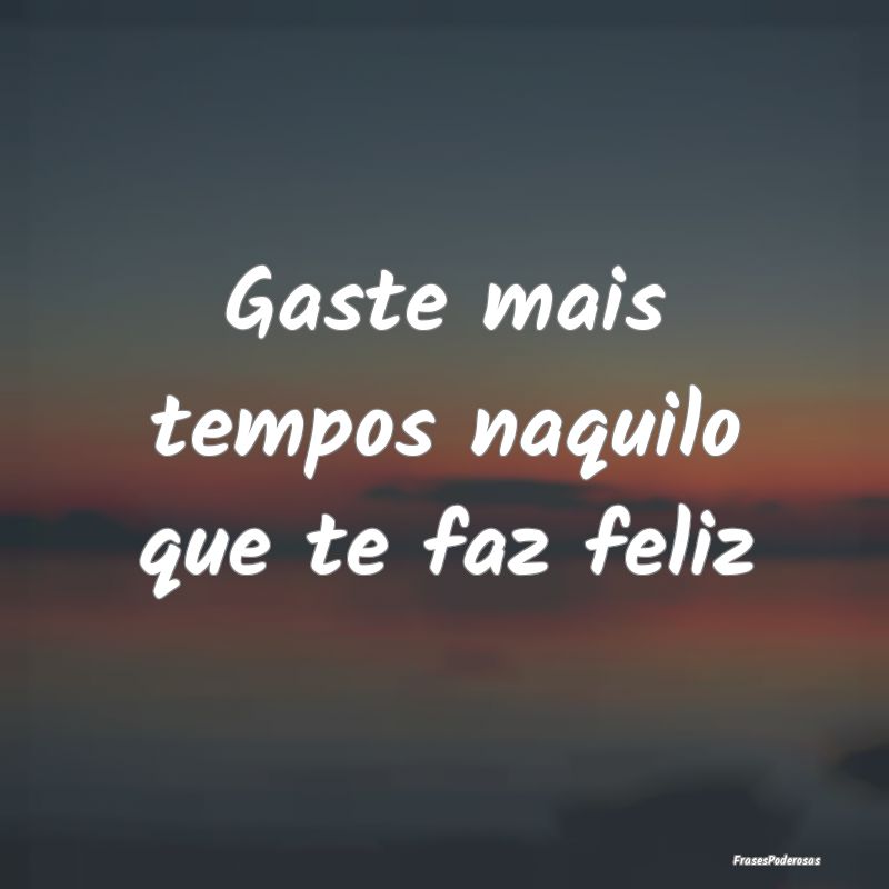Gaste mais tempos naquilo que te faz feliz
...