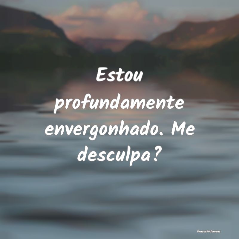 Estou profundamente envergonhado. Me desculpa?
...