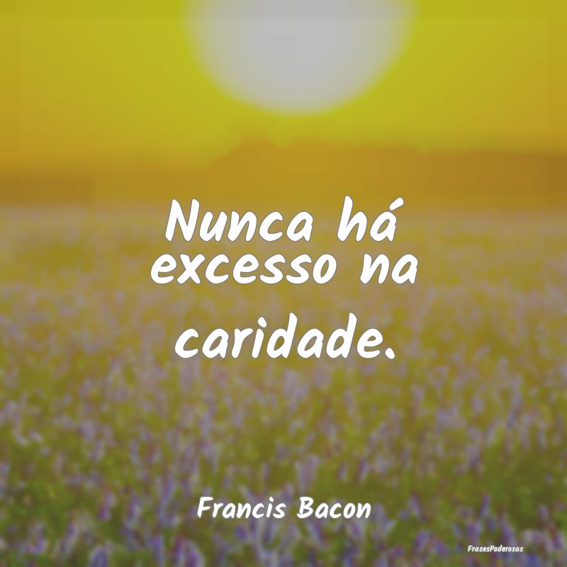 Nunca há excesso na caridade....