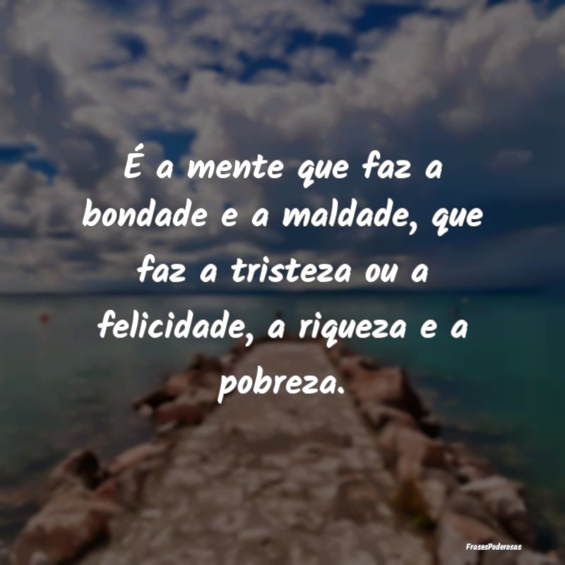 É a mente que faz a bondade e a maldade, que faz ... É a mente que faz a bondade e a maldade, que faz ...