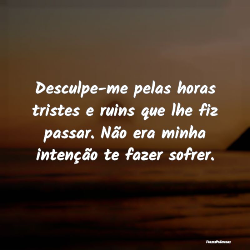 Desculpe-me pelas horas tristes e ruins que lhe fi... Desculpe-me pelas horas tristes e ruins que lhe fi...