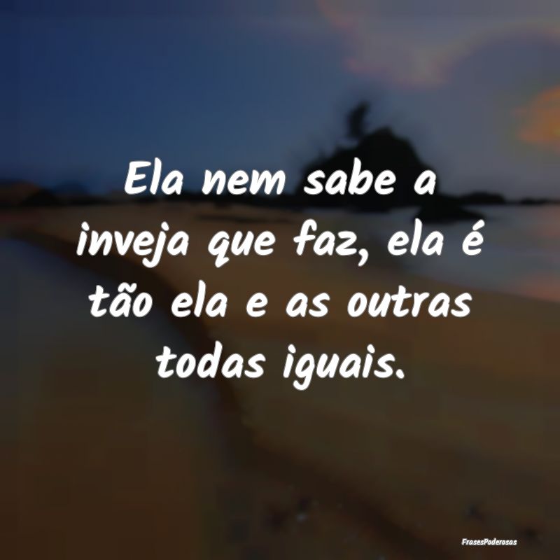 Ela nem sabe a inveja que faz, ela é tão ela e a...