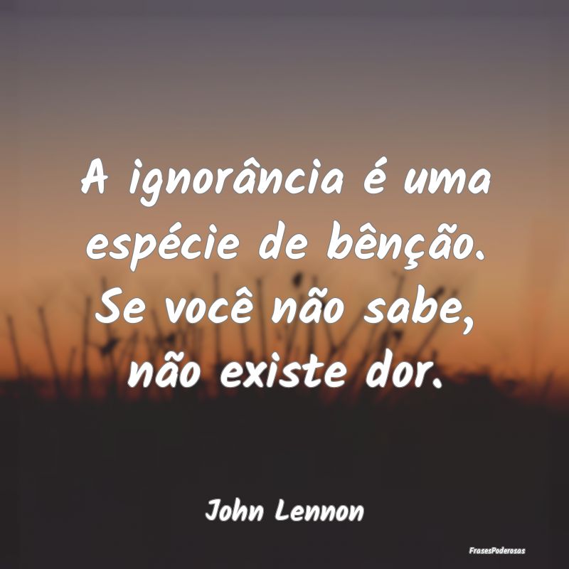 A ignorância é uma espécie de bênção. Se voc...