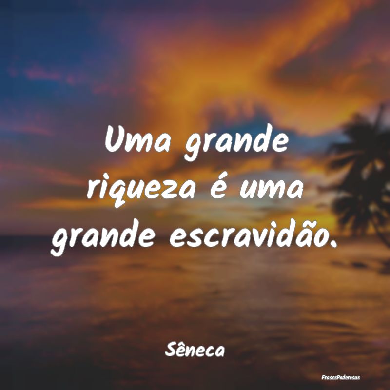 Uma grande riqueza é uma grande escravidão....