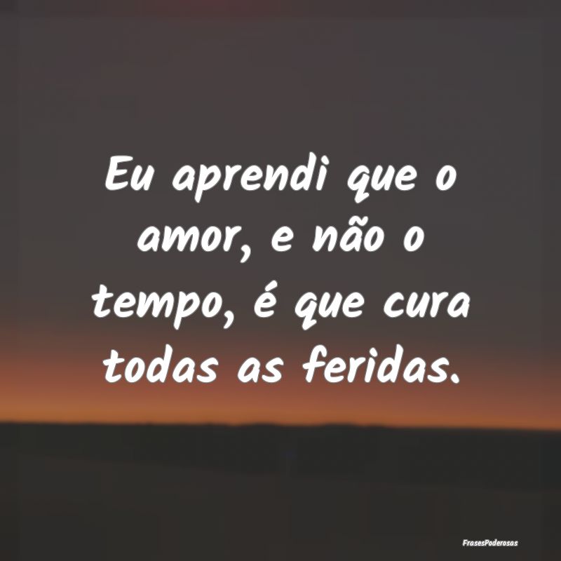 Eu aprendi que o amor, e não o tempo, é que cura...