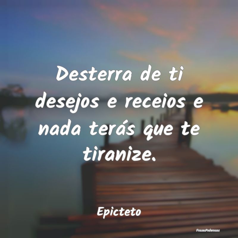 Desterra de ti desejos e receios e nada terás que...