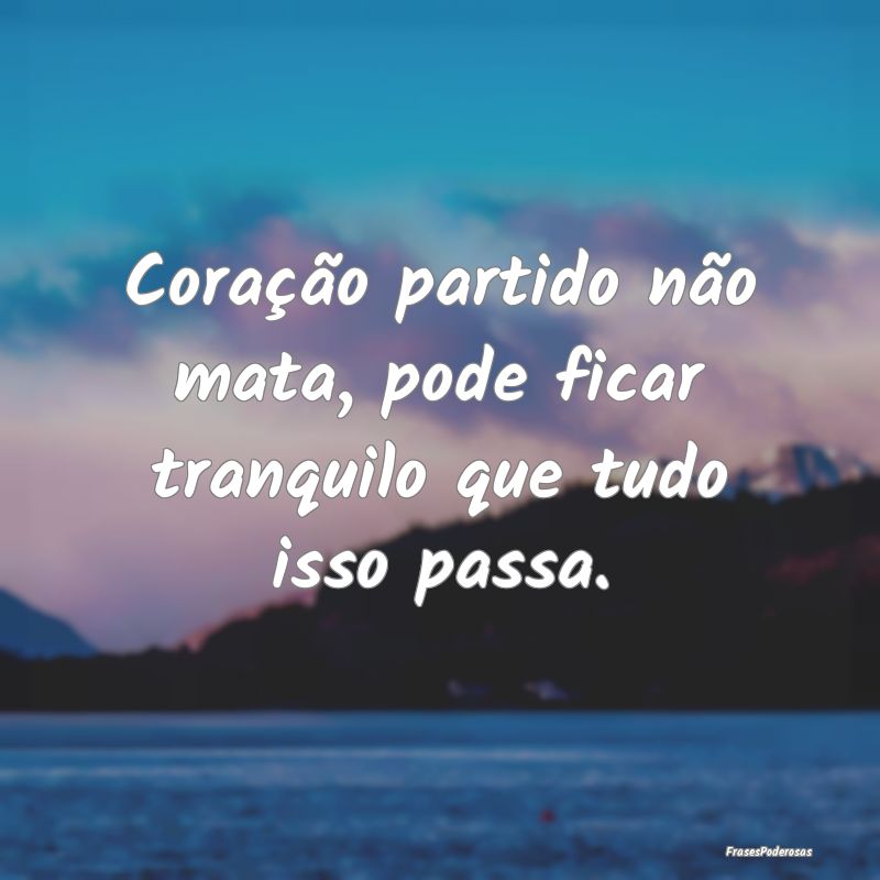 Coração partido não mata, pode ficar tranquilo ...