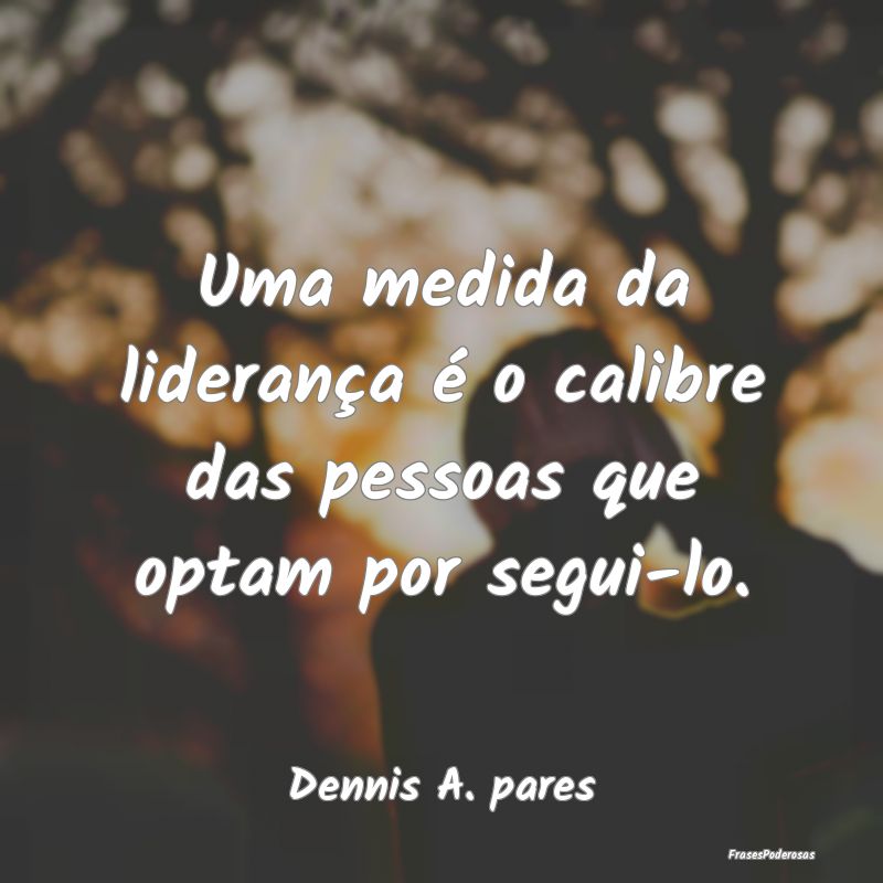 Uma medida da liderança é o calibre das pessoas ...