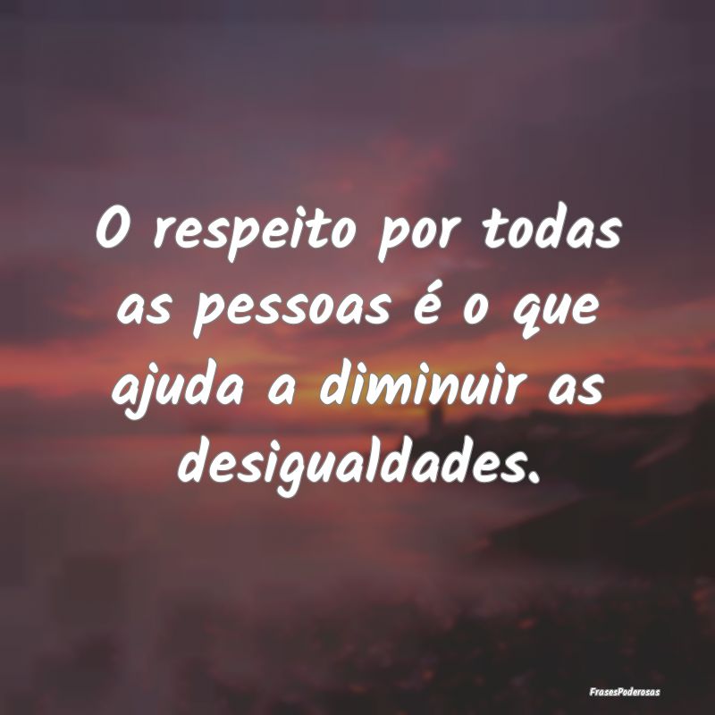 O respeito por todas as pessoas é o que ajuda a d...