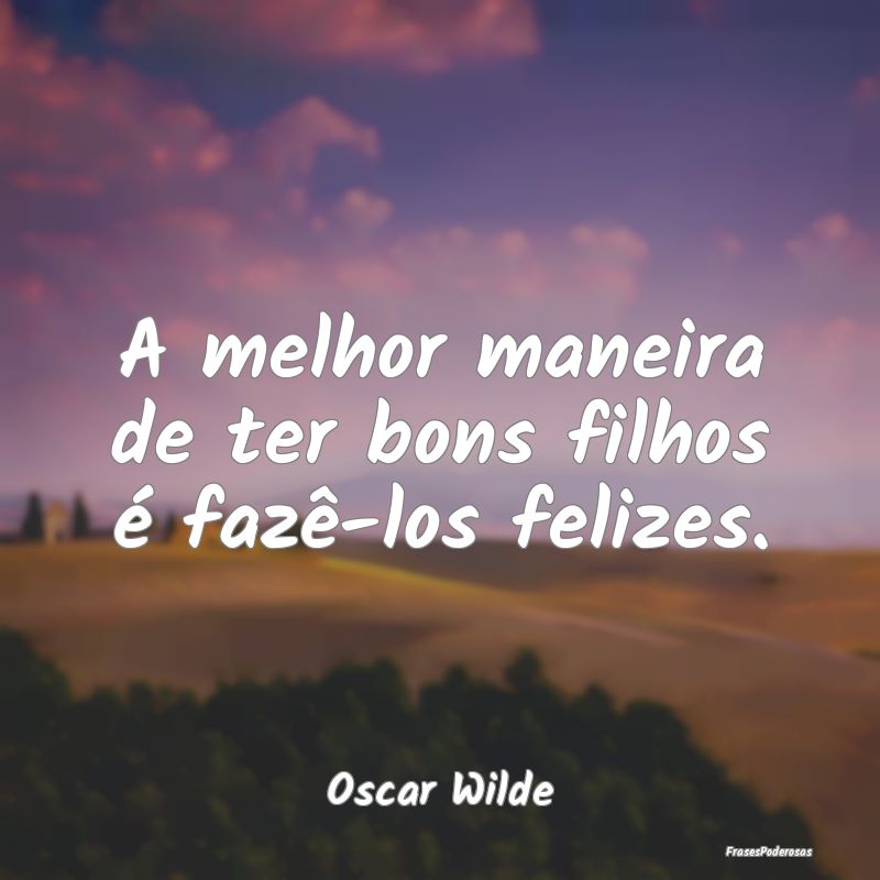A melhor maneira de ter bons filhos é fazê-los f...