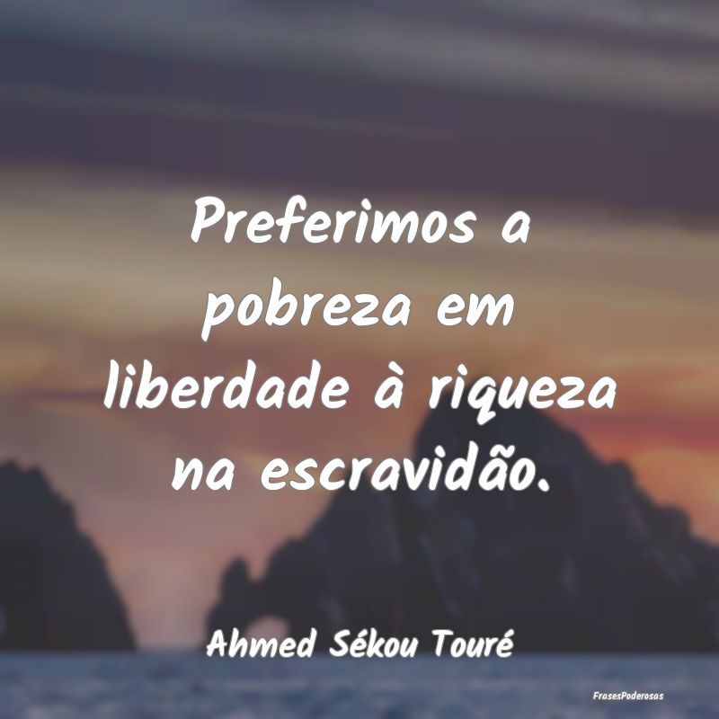 Preferimos a pobreza em liberdade à riqueza na es...