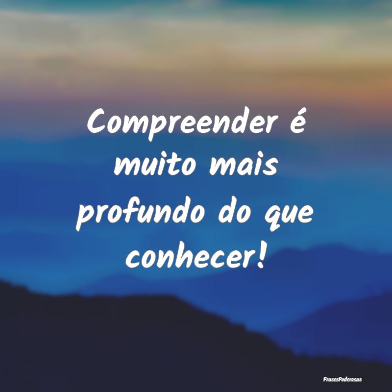 Compreender é muito mais profundo do que conhecer...