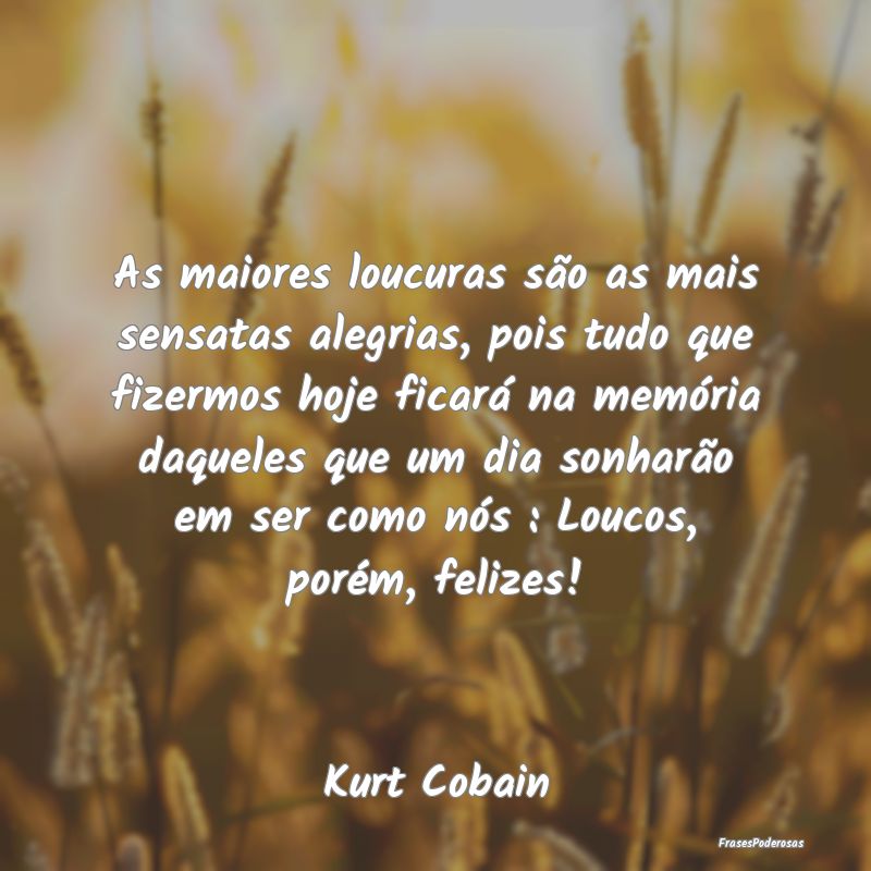 As maiores loucuras são as mais sensatas alegrias...
