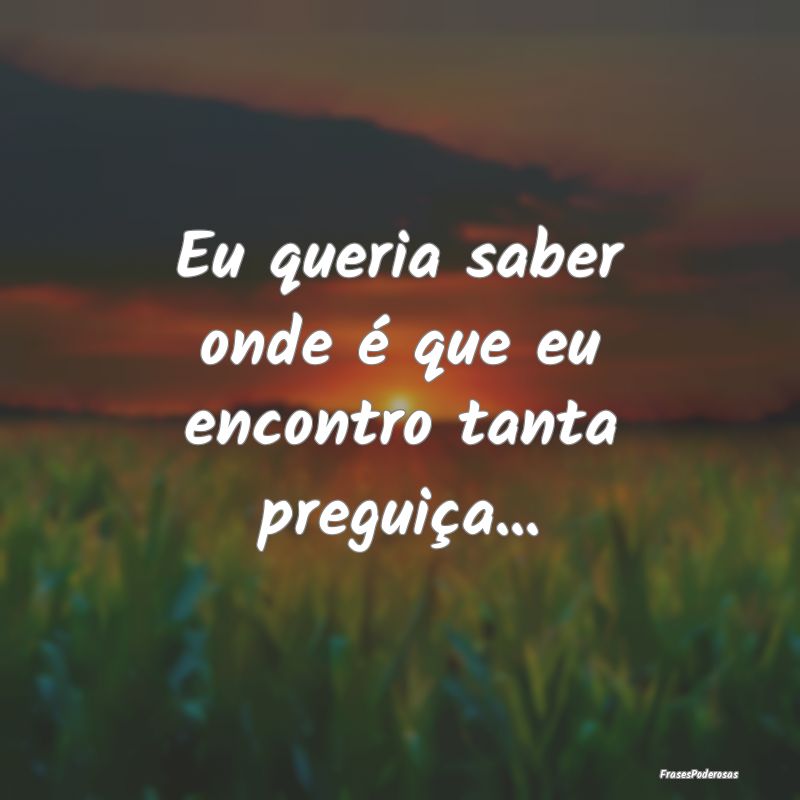 Eu queria saber onde é que eu encontro tanta preg...