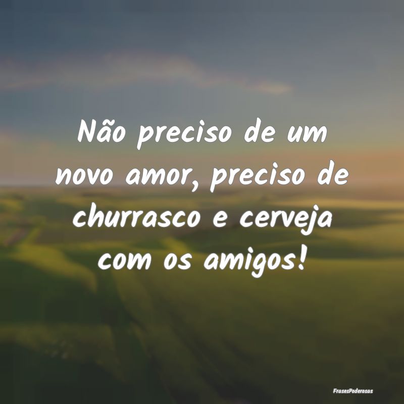 Não preciso de um novo amor, preciso de churrasco...