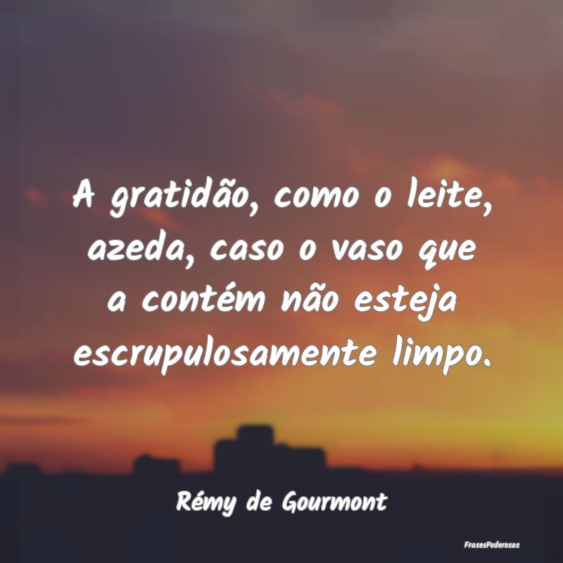 A gratidão, como o leite, azeda, caso o vaso que ... A gratidão, como o leite, azeda, caso o vaso que ...