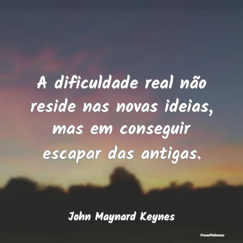 A dificuldade real não reside nas novas ideias, m...