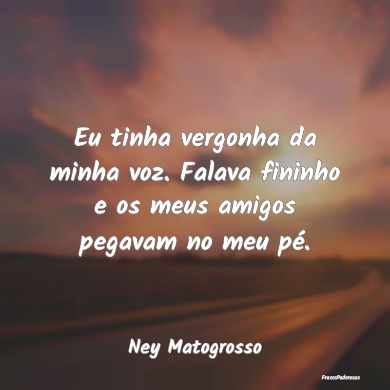 Eu tinha vergonha da minha voz. Falava fininho e o...