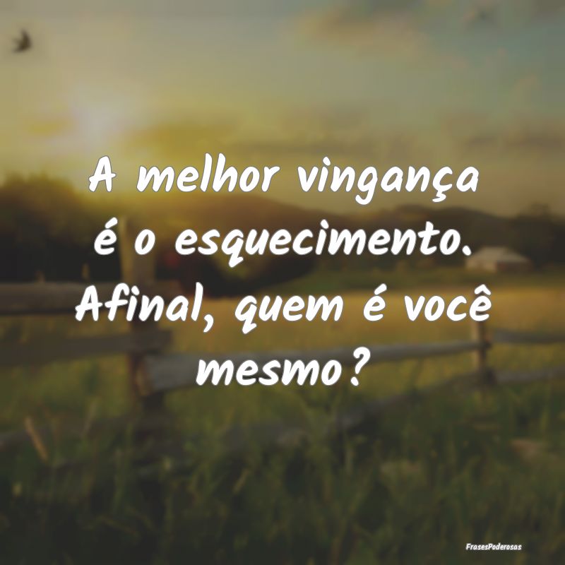 A melhor vingança é o esquecimento. Afinal, quem...