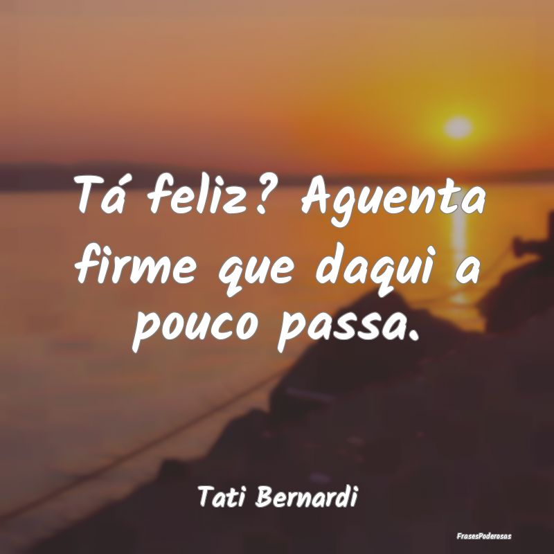 Tá feliz? Aguenta firme que daqui a pouco passa....