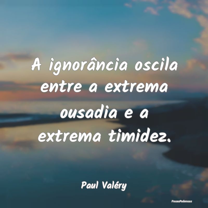A ignorância oscila entre a extrema ousadia e a e...