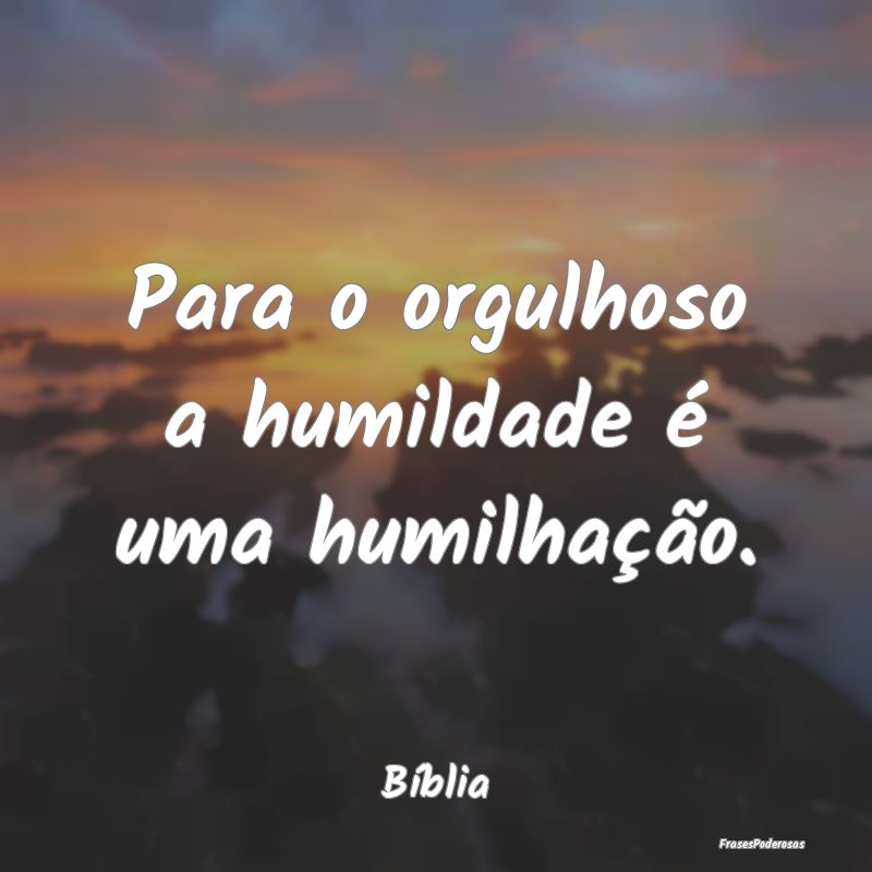 Para o orgulhoso a humildade é uma humilhação....