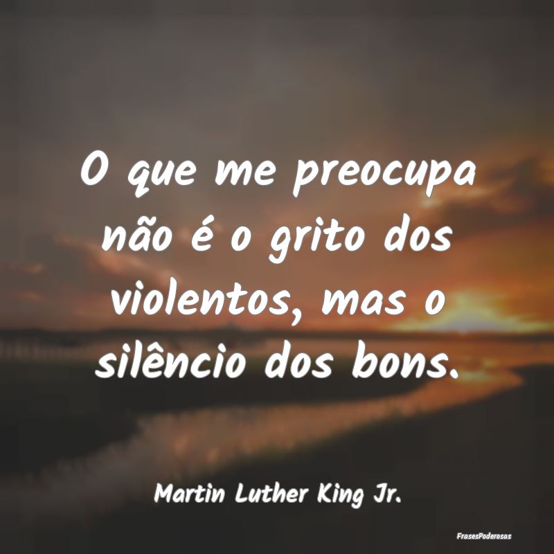 O que me preocupa não é o grito dos violentos, m...