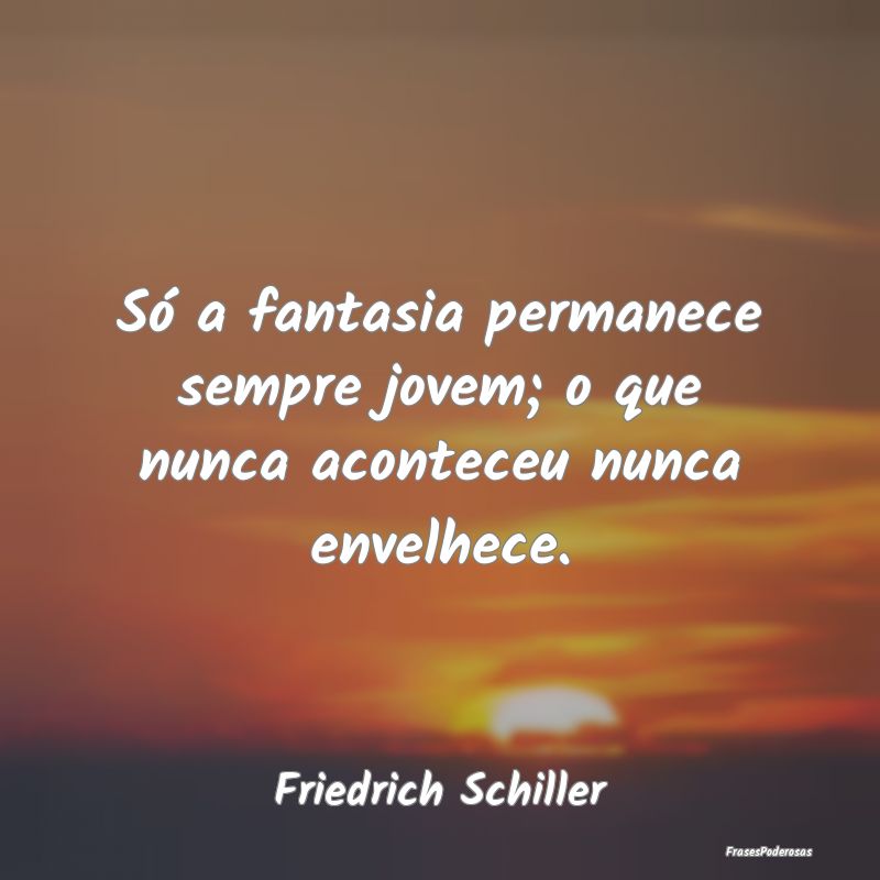 Só a fantasia permanece sempre jovem; o que nunca...
