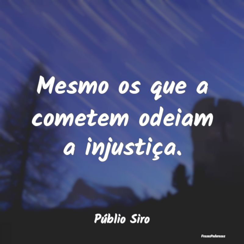 Mesmo os que a cometem odeiam a injustiça....