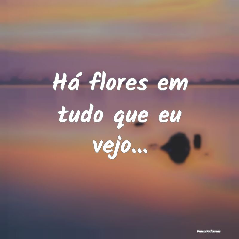 Há flores em tudo que eu vejo...
...