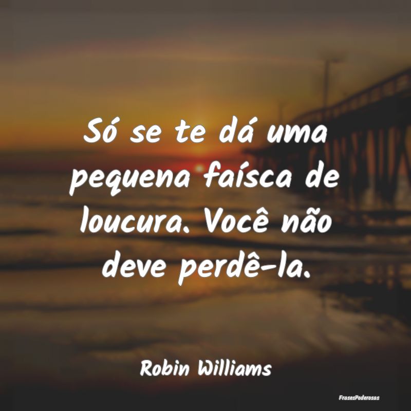 Só se te dá uma pequena faísca de loucura. Voc...