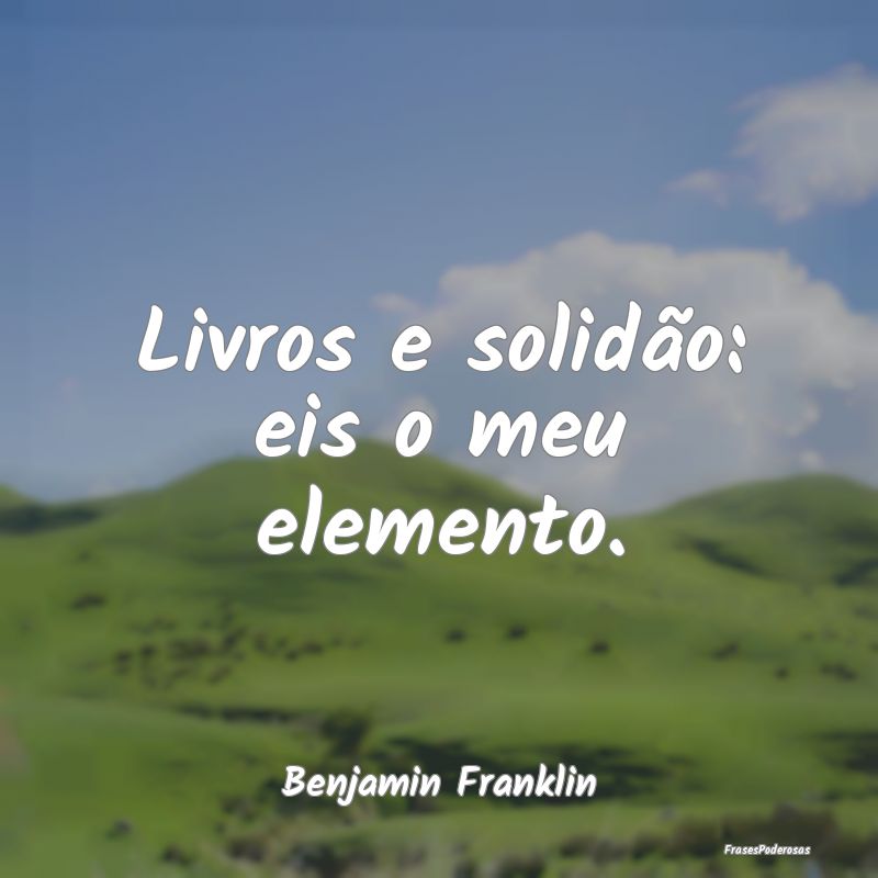 Livros e solidão: eis o meu elemento....