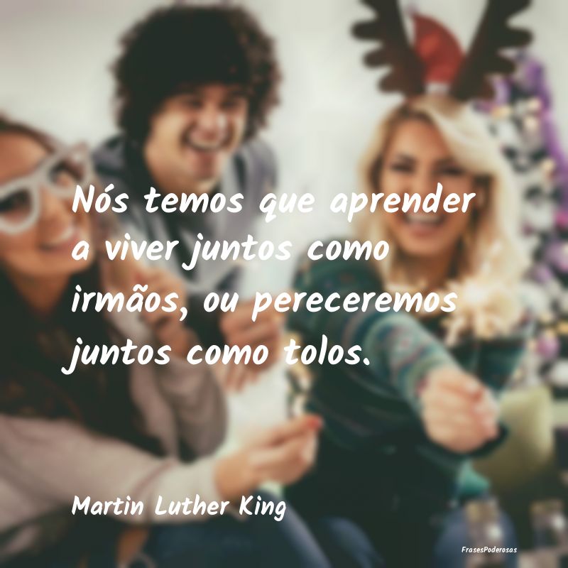 Nós temos que aprender a viver juntos como irmão...