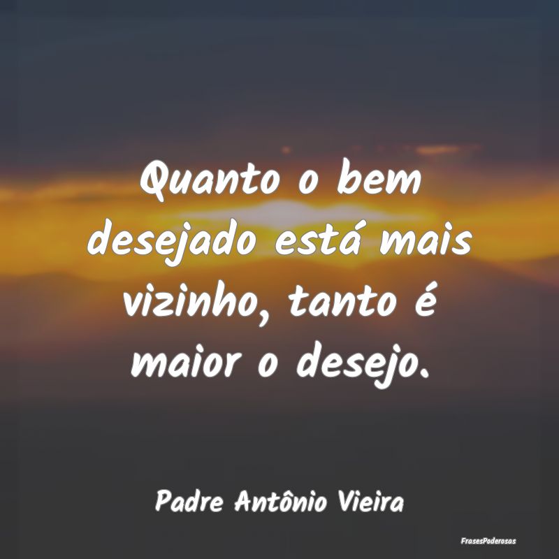 Quanto o bem desejado está mais vizinho, tanto é...